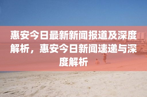 惠安今日最新新聞報道及深度解析，惠安今日新聞速遞與深度解析