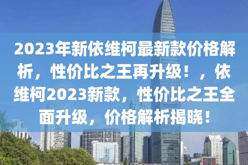 2023年新依維柯最新款價(jià)格解析，性價(jià)比之王再升級(jí)！，依維柯2023新款，性價(jià)比之王全面升級(jí)，價(jià)格解析揭曉！