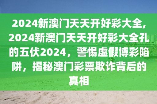 2024新澳門天天開好彩大全,2024新澳門天天開好彩大全孔的五伏2024，警惕虛假博彩陷阱，揭秘澳門彩票欺詐背后的真相