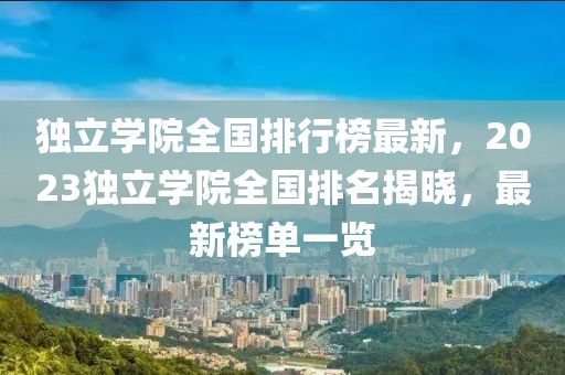 獨立學院全國排行榜最新，2023獨立學院全國排名揭曉，最新榜單一覽