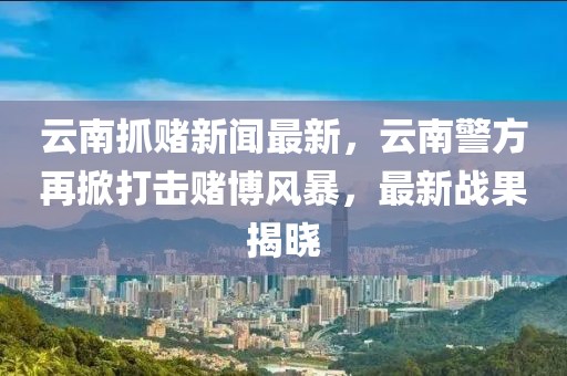 云南抓賭新聞最新，云南警方再掀打擊賭博風(fēng)暴，最新戰(zhàn)果揭曉