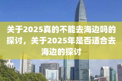 關(guān)于2025真的不能去海邊嗎的探討，關(guān)于2025年是否適合去海邊的探討