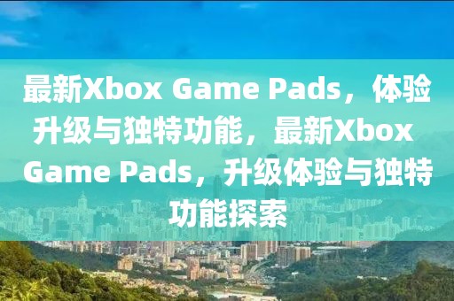 最新Xbox Game Pads，體驗升級與獨特功能，最新Xbox Game Pads，升級體驗與獨特功能探索