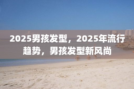 2025男孩發(fā)型，2025年流行趨勢(shì)，男孩發(fā)型新風(fēng)尚