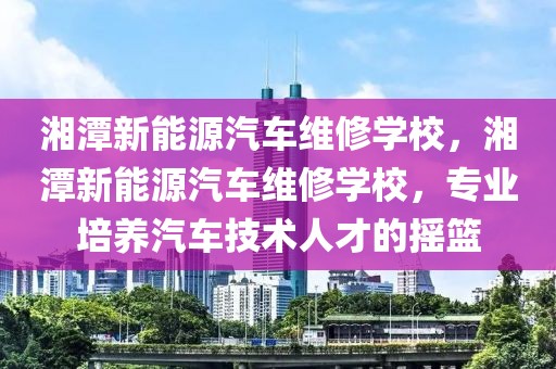 湘潭新能源汽車維修學(xué)校，湘潭新能源汽車維修學(xué)校，專業(yè)培養(yǎng)汽車技術(shù)人才的搖籃