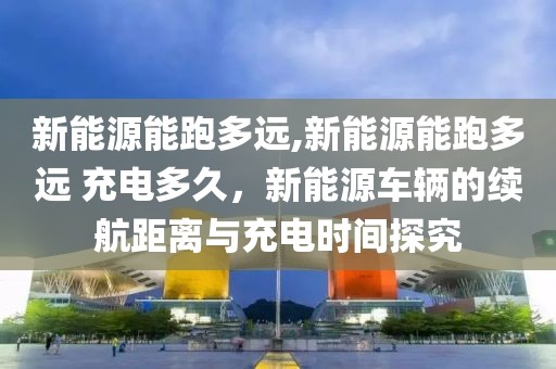 新能源能跑多遠,新能源能跑多遠 充電多久，新能源車輛的續(xù)航距離與充電時間探究