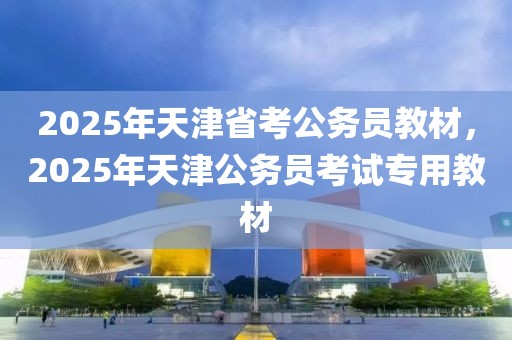 2025年天津省考公務(wù)員教材，2025年天津公務(wù)員考試專用教材