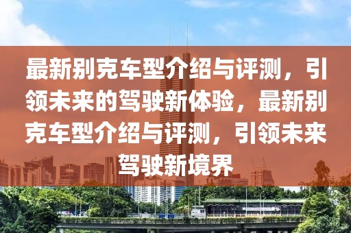 最新別克車型介紹與評(píng)測(cè)，引領(lǐng)未來的駕駛新體驗(yàn)，最新別克車型介紹與評(píng)測(cè)，引領(lǐng)未來駕駛新境界