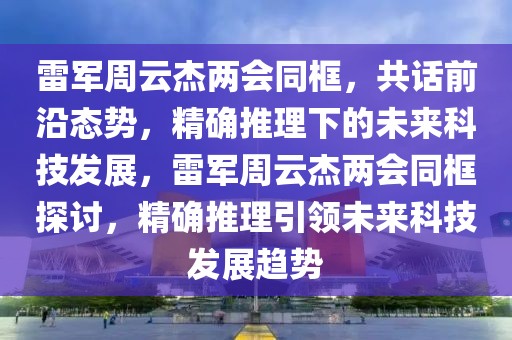 雷軍周云杰兩會同框，共話前沿態(tài)勢，精確推理下的未來科技發(fā)展，雷軍周云杰兩會同框探討，精確推理引領(lǐng)未來科技發(fā)展趨勢