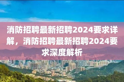 消防招聘最新招聘2024要求詳解，消防招聘最新招聘2024要求深度解析