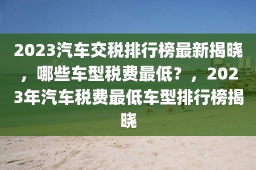 2023汽車交稅排行榜最新揭曉，哪些車型稅費(fèi)最低？，2023年汽車稅費(fèi)最低車型排行榜揭曉