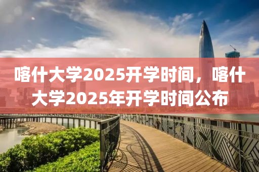 喀什大學(xué)2025開學(xué)時(shí)間，喀什大學(xué)2025年開學(xué)時(shí)間公布