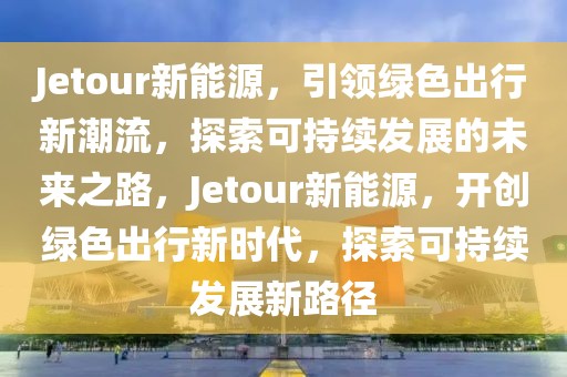 Jetour新能源，引領(lǐng)綠色出行新潮流，探索可持續(xù)發(fā)展的未來之路，Jetour新能源，開創(chuàng)綠色出行新時(shí)代，探索可持續(xù)發(fā)展新路徑