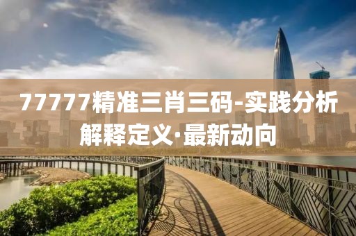 77777精準三肖三碼-實踐分析解釋定義·最新動向