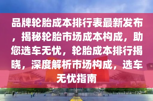 品牌輪胎成本排行表最新發(fā)布，揭秘輪胎市場成本構成，助您選車無憂，輪胎成本排行揭曉，深度解析市場構成，選車無憂指南