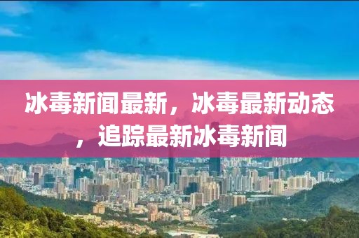 冰毒新聞最新，冰毒最新動態(tài)，追蹤最新冰毒新聞