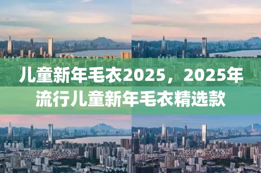 兒童新年毛衣2025，2025年流行兒童新年毛衣精選款