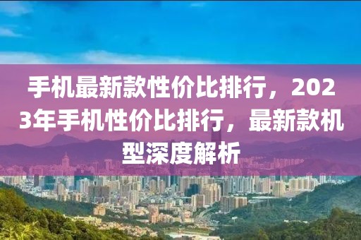 手機最新款性價比排行，2023年手機性價比排行，最新款機型深度解析