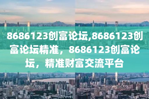 8686123創(chuàng)富論壇,8686123創(chuàng)富論壇精準(zhǔn)，8686123創(chuàng)富論壇，精準(zhǔn)財富交流平臺