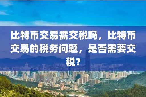 比特幣交易需交稅嗎，比特幣交易的稅務(wù)問(wèn)題，是否需要交稅？