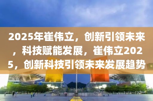 2025年崔偉立，創(chuàng)新引領(lǐng)未來，科技賦能發(fā)展，崔偉立2025，創(chuàng)新科技引領(lǐng)未來發(fā)展趨勢(shì)