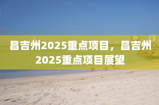 昌吉州2025重點(diǎn)項(xiàng)目，昌吉州2025重點(diǎn)項(xiàng)目展望