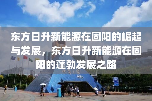 東方日升新能源在固陽的崛起與發(fā)展，東方日升新能源在固陽的蓬勃發(fā)展之路