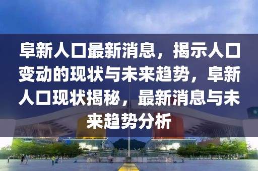 阜新人口最新消息，揭示人口變動的現(xiàn)狀與未來趨勢，阜新人口現(xiàn)狀揭秘，最新消息與未來趨勢分析