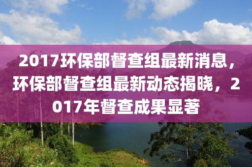 2017環(huán)保部督查組最新消息，環(huán)保部督查組最新動(dòng)態(tài)揭曉，2017年督查成果顯著