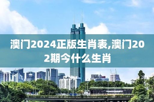 澳門2024正版生肖表,澳門202期今什么生肖