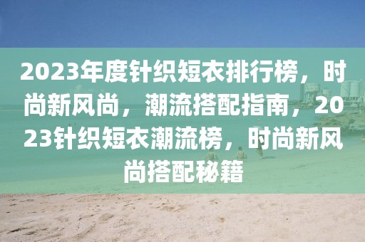 2023年度針織短衣排行榜，時(shí)尚新風(fēng)尚，潮流搭配指南，2023針織短衣潮流榜，時(shí)尚新風(fēng)尚搭配秘籍