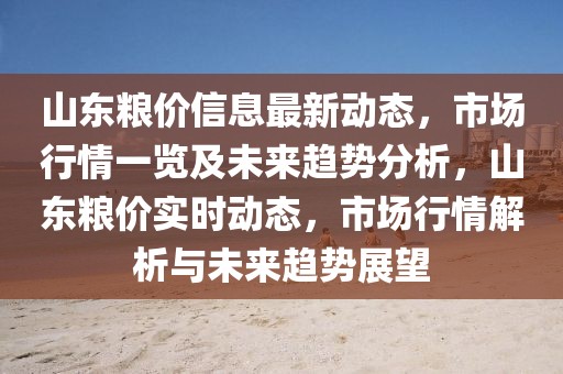 山東糧價信息最新動態(tài)，市場行情一覽及未來趨勢分析，山東糧價實時動態(tài)，市場行情解析與未來趨勢展望