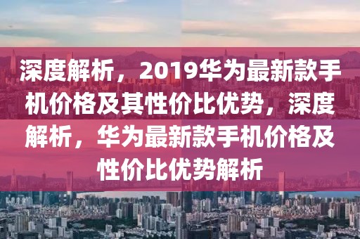 深度解析，2019華為最新款手機價格及其性價比優(yōu)勢，深度解析，華為最新款手機價格及性價比優(yōu)勢解析