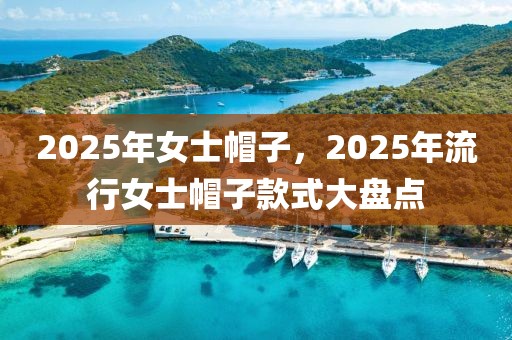 2025年女士帽子，2025年流行女士帽子款式大盤點