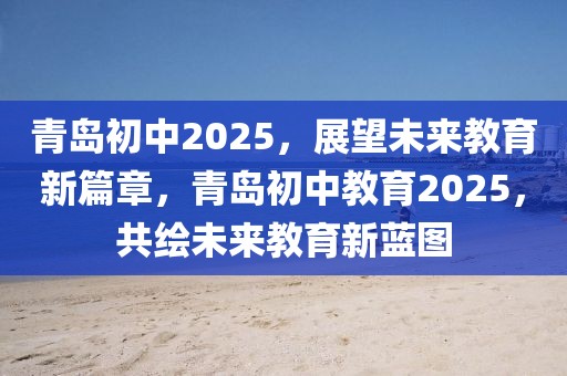 青島初中2025，展望未來教育新篇章，青島初中教育2025，共繪未來教育新藍圖