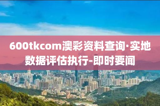 600tkcom澳彩資料查詢·實地數(shù)據(jù)評估執(zhí)行-即時要聞