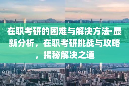 在職考研的困難與解決方法·最新分析，在職考研挑戰(zhàn)與攻略，揭秘解決之道