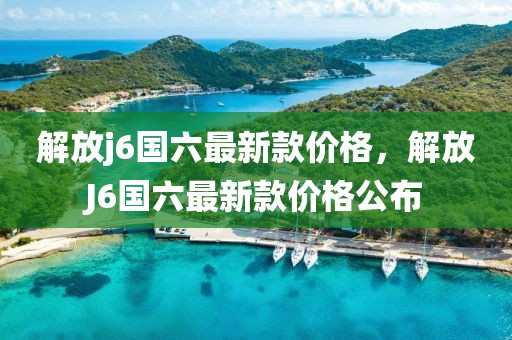 解放j6國(guó)六最新款價(jià)格，解放J6國(guó)六最新款價(jià)格公布