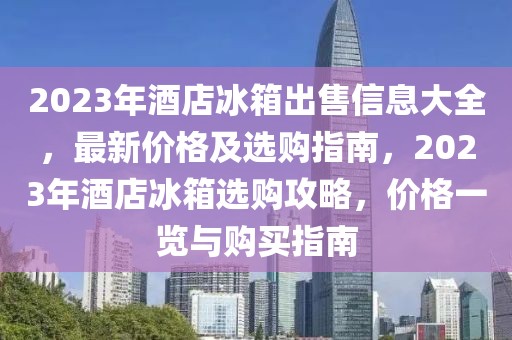 2023年酒店冰箱出售信息大全，最新價(jià)格及選購(gòu)指南，2023年酒店冰箱選購(gòu)攻略，價(jià)格一覽與購(gòu)買(mǎi)指南