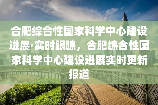 合肥綜合性國家科學中心建設進展·實時跟蹤，合肥綜合性國家科學中心建設進展實時更新報道