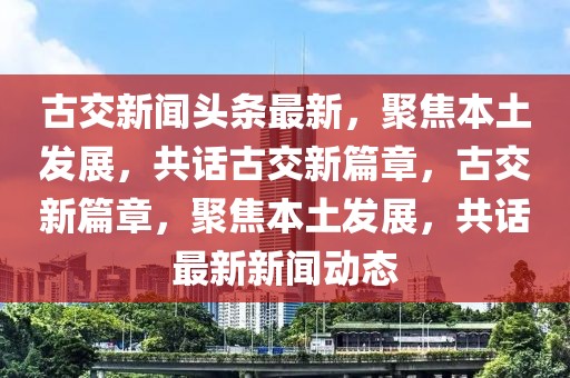 古交新聞頭條最新，聚焦本土發(fā)展，共話古交新篇章，古交新篇章，聚焦本土發(fā)展，共話最新新聞動態(tài)