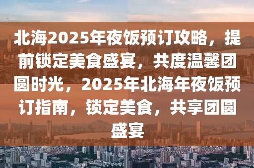 北海2025年夜飯預(yù)訂攻略，提前鎖定美食盛宴，共度溫馨團(tuán)圓時(shí)光，2025年北海年夜飯預(yù)訂指南，鎖定美食，共享團(tuán)圓盛宴