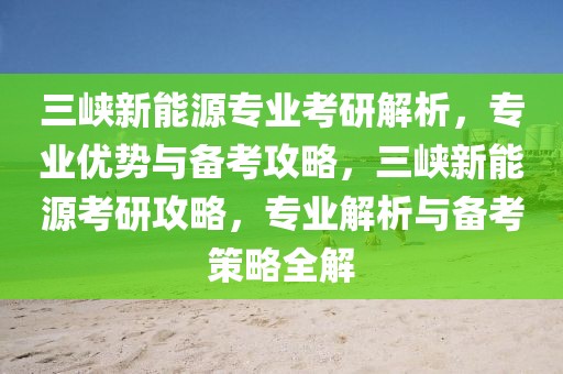 三峽新能源專業(yè)考研解析，專業(yè)優(yōu)勢與備考攻略，三峽新能源考研攻略，專業(yè)解析與備考策略全解