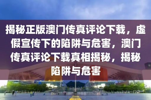 揭秘正版澳門傳真評論下載，虛假宣傳下的陷阱與危害，澳門傳真評論下載真相揭秘，揭秘陷阱與危害