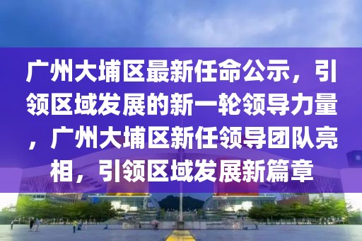 廣州大埔區(qū)最新任命公示，引領(lǐng)區(qū)域發(fā)展的新一輪領(lǐng)導(dǎo)力量，廣州大埔區(qū)新任領(lǐng)導(dǎo)團(tuán)隊(duì)亮相，引領(lǐng)區(qū)域發(fā)展新篇章