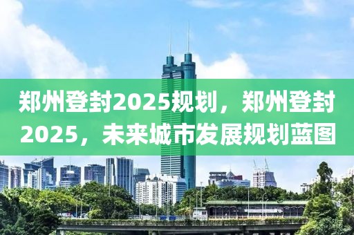 鄭州登封2025規(guī)劃，鄭州登封2025，未來城市發(fā)展規(guī)劃藍(lán)圖