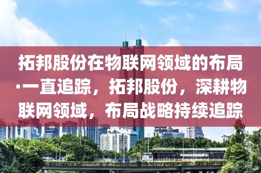 拓邦股份在物聯(lián)網(wǎng)領(lǐng)域的布局·一直追蹤，拓邦股份，深耕物聯(lián)網(wǎng)領(lǐng)域，布局戰(zhàn)略持續(xù)追蹤