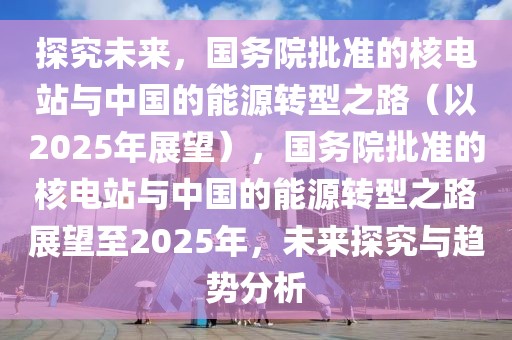 探究未來，國務院批準的核電站與中國的能源轉型之路（以2025年展望），國務院批準的核電站與中國的能源轉型之路展望至2025年，未來探究與趨勢分析