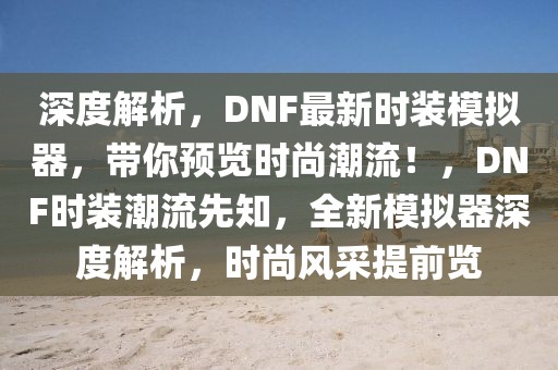 深度解析，DNF最新時裝模擬器，帶你預覽時尚潮流！，DNF時裝潮流先知，全新模擬器深度解析，時尚風采提前覽