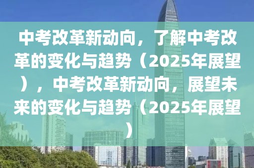 中考改革新動向，了解中考改革的變化與趨勢（2025年展望），中考改革新動向，展望未來的變化與趨勢（2025年展望）